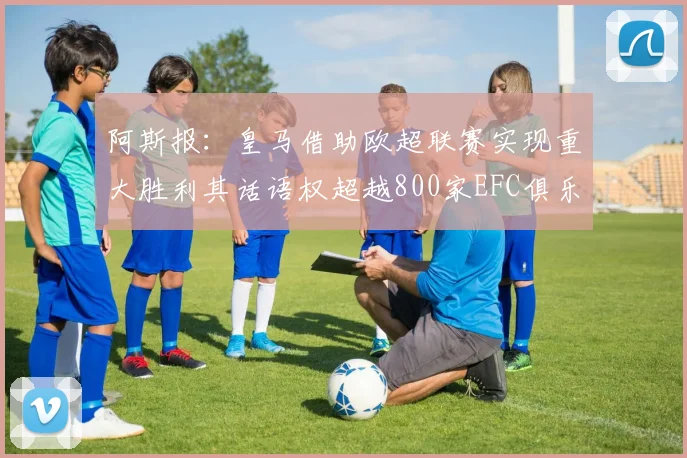 阿斯报：皇马借助欧超联赛实现重大胜利其话语权超越800家EFC俱乐部总和