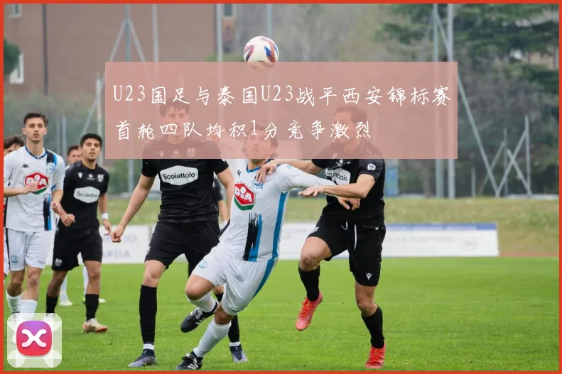 U23国足与泰国U23战平西安锦标赛首轮四队均积1分竞争激烈