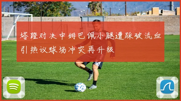塔蹬对决中姆巴佩小腿遭踩破流血引热议球场冲突再升级