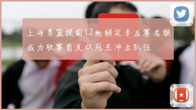 上海男篮提前12轮锁定季后赛名额成为联赛首支双冠王冲击队伍