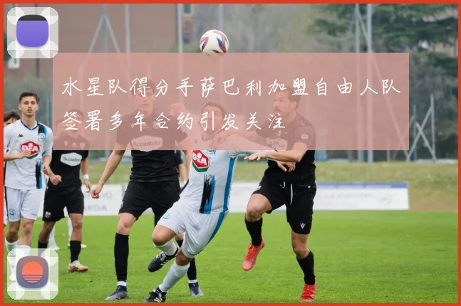 水星队得分手萨巴利加盟自由人队签署多年合约引发关注