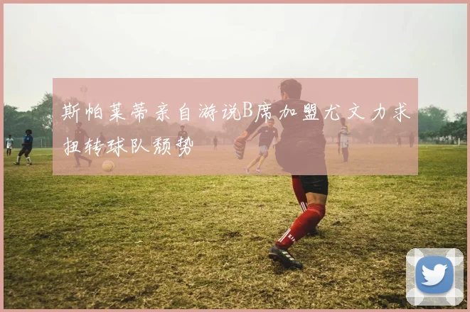 斯帕莱蒂亲自游说B席加盟尤文力求扭转球队颓势