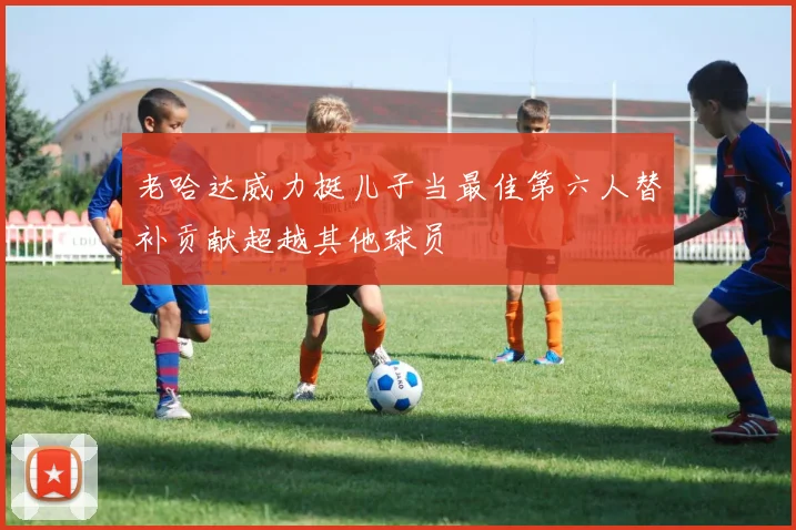 老哈达威力挺儿子当最佳第六人替补贡献超越其他球员