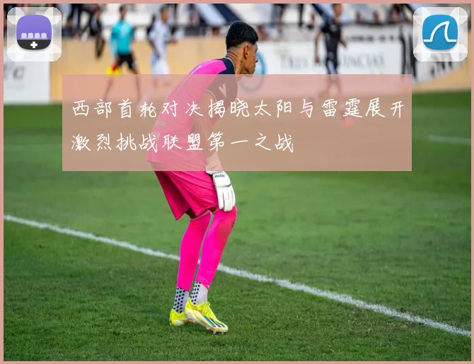 西部首轮对决揭晓太阳与雷霆展开激烈挑战联盟第一之战