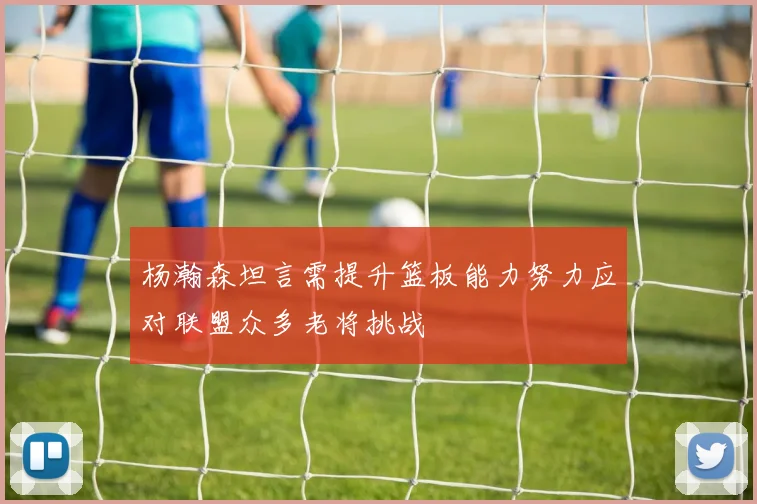 杨瀚森坦言需提升篮板能力努力应对联盟众多老将挑战