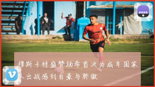 穆斯卡特盛赞杨希首次为成年国家队出战感到自豪与骄傲